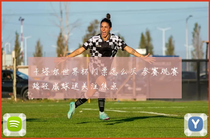 卡塔尔世界杯门票怎么买 参赛观赛路径成球迷关注焦点