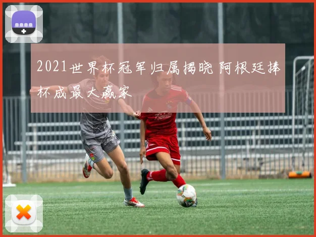 2021世界杯冠军归属揭晓 阿根廷捧杯成最大赢家