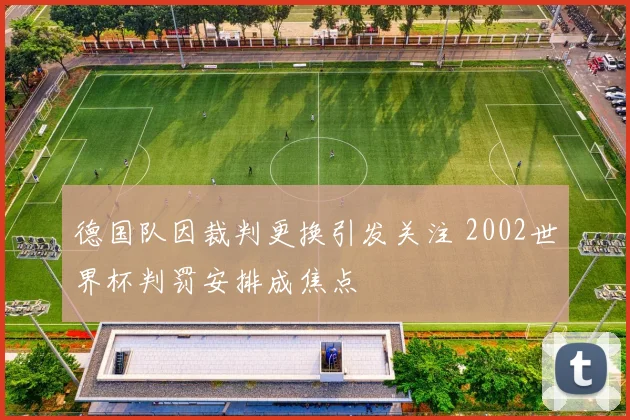 德国队因裁判更换引发关注 2002世界杯判罚安排成焦点