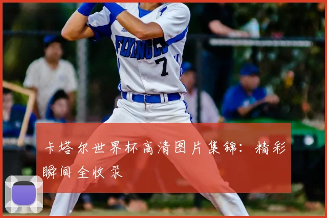卡塔尔世界杯高清图片集锦：精彩瞬间全收录