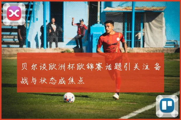 贝尔谈欧洲杯欧锦赛话题引关注 备战与状态成焦点