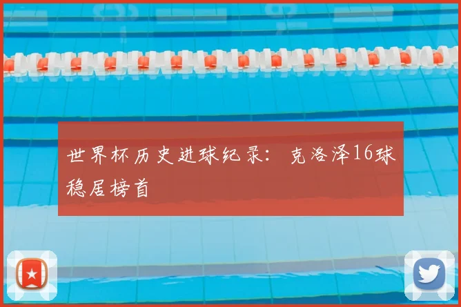 世界杯历史进球纪录:克洛泽16球稳居榜首