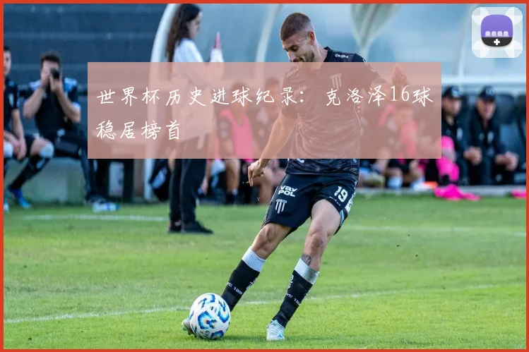 世界杯历史进球纪录:克洛泽16球稳居榜首