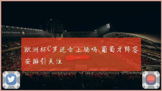 欧洲杯C罗还会上场吗 葡萄牙阵容安排引关注