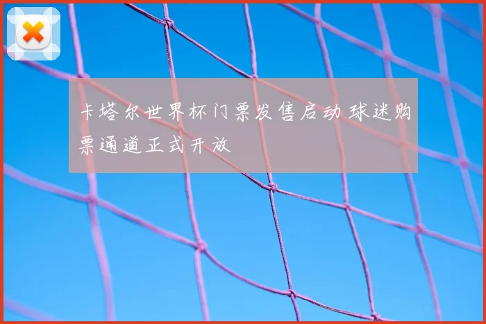卡塔尔世界杯门票发售启动 球迷购票通道正式开放
